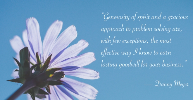 “Generosity of spirit and a gracious approach to problem solving are, with few exceptions, the most effective way I know to earn lasting goodwill for your business.” -- Danny Meyer