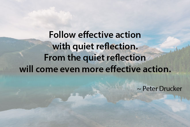 Follow effective action with quiet reflection. From the quiet reflection will come even more effective action. ~ Peter Drucker